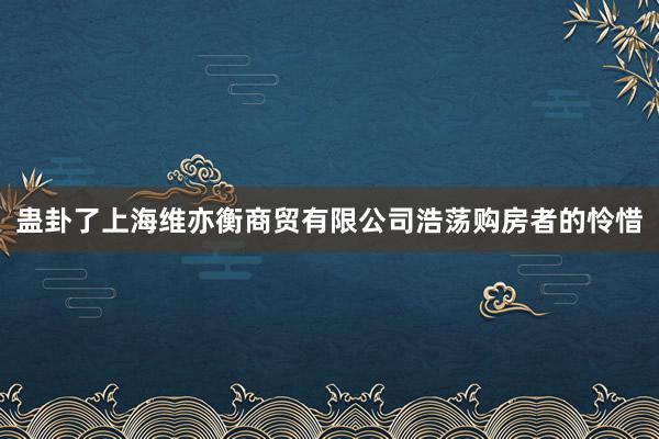 蛊卦了上海维亦衡商贸有限公司浩荡购房者的怜惜